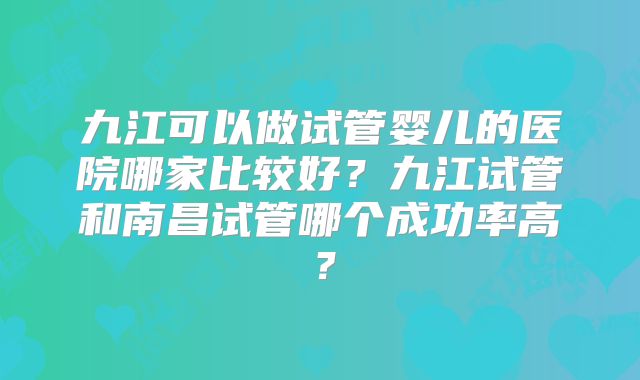 九江可以做试管婴儿的医院哪家比较好?九江试管和南昌试管哪个成功率高?