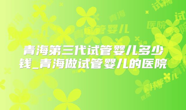 青海第三代试管婴儿多少钱_青海做试管婴儿的医院
