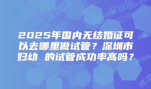 2025年国内无结婚证可以去哪里做试管？深圳市妇幼 的试管成功率高吗？