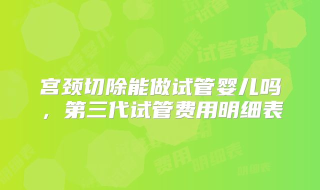 宫颈切除能做试管婴儿吗，第三代试管费用明细表