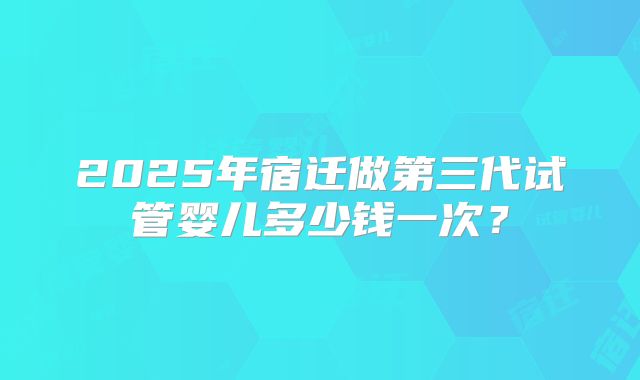 2025年宿迁做第三代试管婴儿多少钱一次？