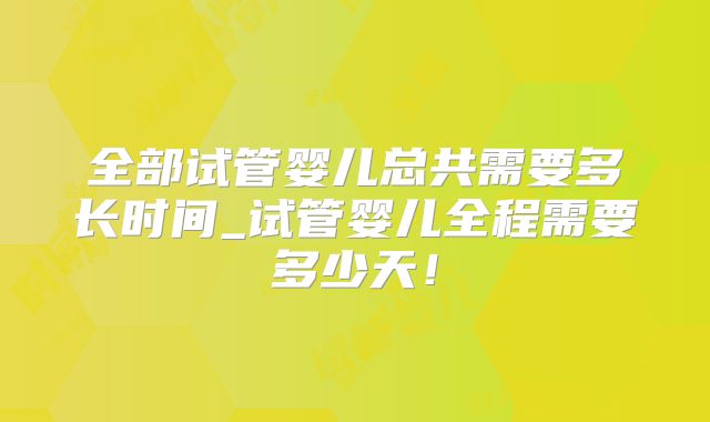 全部试管婴儿总共需要多长时间_试管婴儿全程需要多少天！