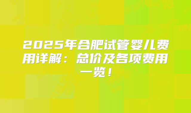2025年合肥试管婴儿费用详解：总价及各项费用一览！