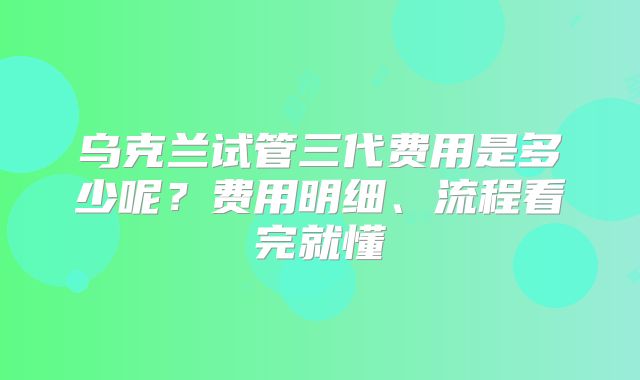 乌克兰试管三代费用是多少呢？费用明细、流程看完就懂