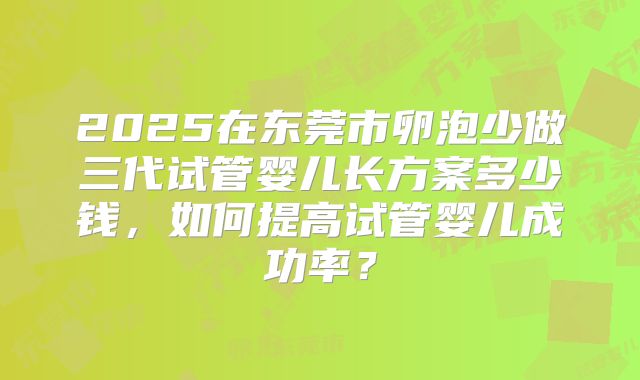 2025在东莞市卵泡少做三代试管婴儿长方案多少钱，如何提高试管婴儿成功率？
