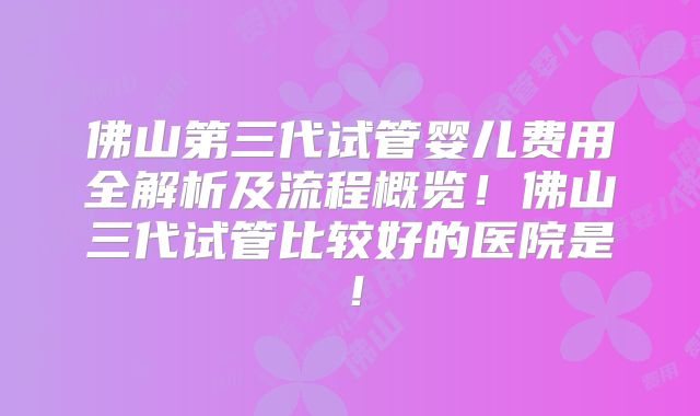 佛山第三代试管婴儿费用全解析及流程概览!佛山三代试管比较好的医院是!