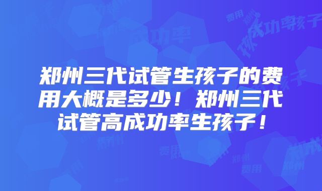 郑州三代试管生孩子的费用大概是多少！郑州三代试管高成功率生孩子！