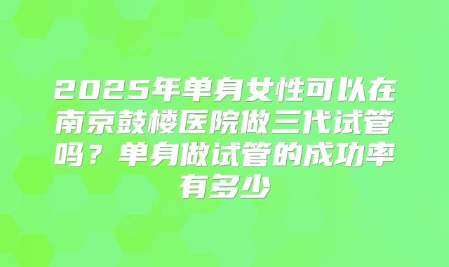 2025年单身女性可以在南京鼓楼医院做三代试管吗？单身做试管的成功率有多少