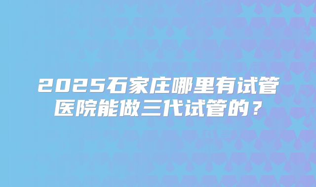 2025石家庄哪里有试管医院能做三代试管的？