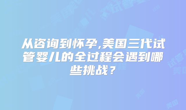 从咨询到怀孕,美国三代试管婴儿的全过程会遇到哪些挑战？