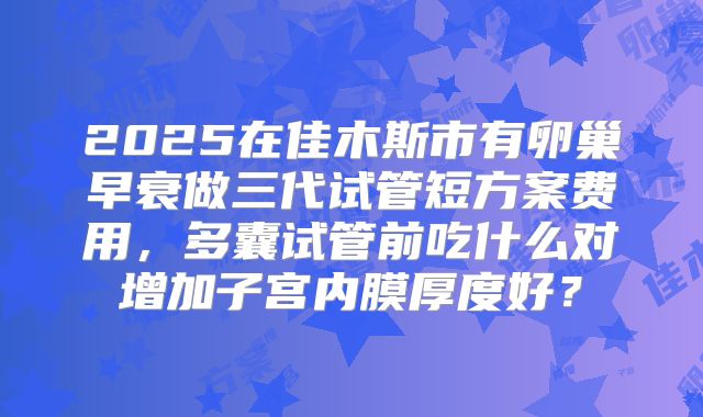 2025在佳木斯市有卵巢早衰做三代试管短方案费用,多囊试管前吃什么对增加子宫内膜厚度好?