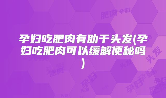 孕妇吃肥肉有助于头发(孕妇吃肥肉可以缓解便秘吗)