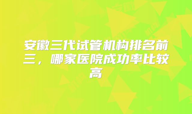 安徽三代试管机构排名前三,哪家医院成功率比较高