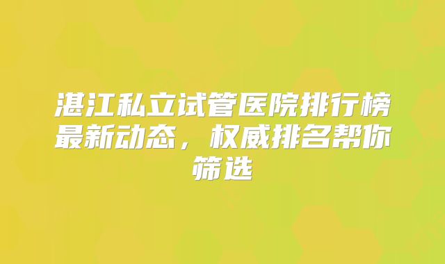湛江私立试管医院排行榜最新动态，权威排名帮你筛选