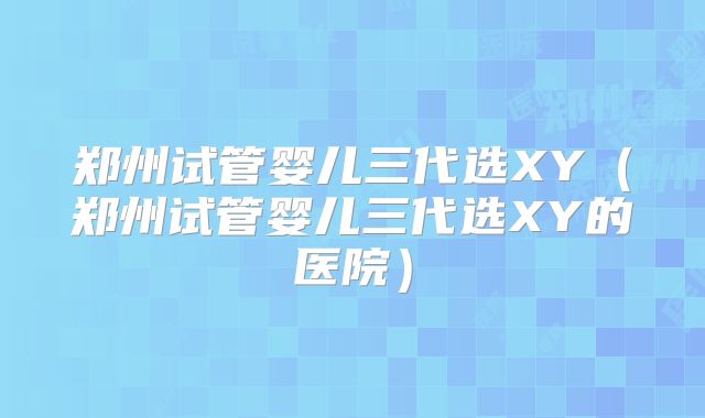 郑州试管婴儿三代选XY(郑州试管婴儿三代选XY的医院)