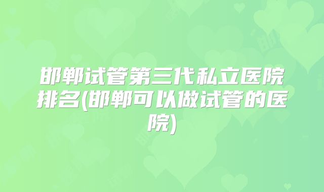 邯郸试管第三代私立医院排名(邯郸可以做试管的医院)