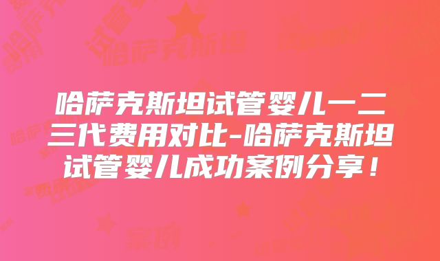 哈萨克斯坦试管婴儿一二三代费用对比-哈萨克斯坦试管婴儿成功案例分享！