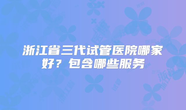 浙江省三代试管医院哪家好？包含哪些服务