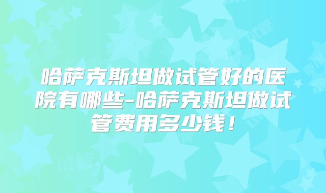 哈萨克斯坦做试管好的医院有哪些-哈萨克斯坦做试管费用多少钱!