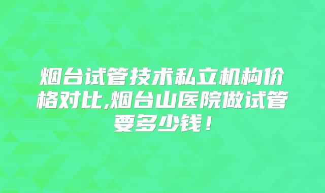 烟台试管技术私立机构价格对比,烟台山医院做试管要多少钱！