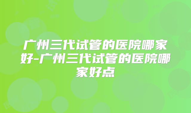 广州三代试管的医院哪家好-广州三代试管的医院哪家好点