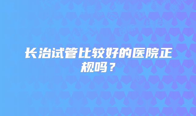 长治试管比较好的医院正规吗？