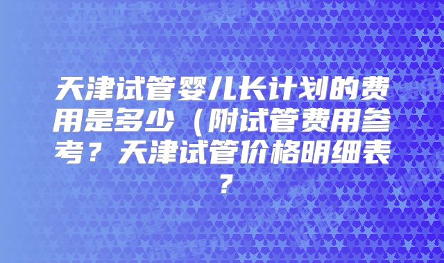 天津试管婴儿长计划的费用是多少(附试管费用参考?天津试管价格明细表?