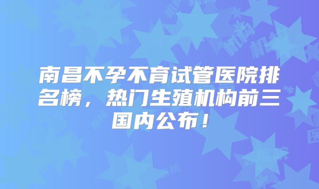 南昌不孕不育试管医院排名榜,热门生殖机构前三国内公布!