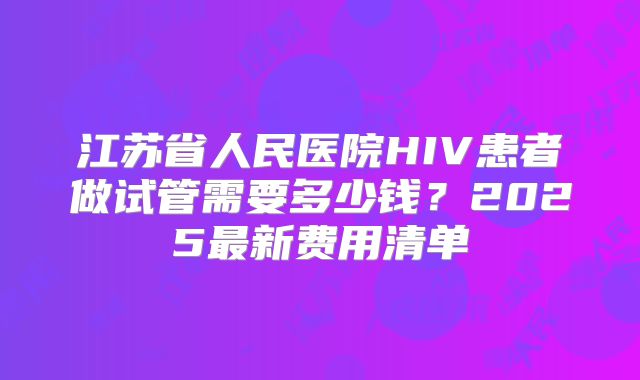 江苏省人民医院HIV患者做试管需要多少钱?2025最新费用清单