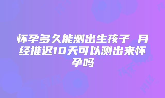 怀孕多久能测出生孩子 月经推迟10天可以测出来怀孕吗