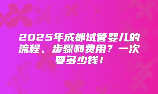 2025年成都试管婴儿的流程、步骤和费用?一次要多少钱!