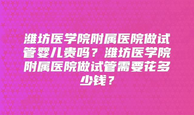 潍坊医学院附属医院做试管婴儿贵吗？潍坊医学院附属医院做试管需要花多少钱？