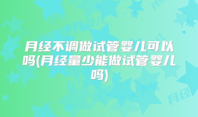 月经不调做试管婴儿可以吗(月经量少能做试管婴儿吗)