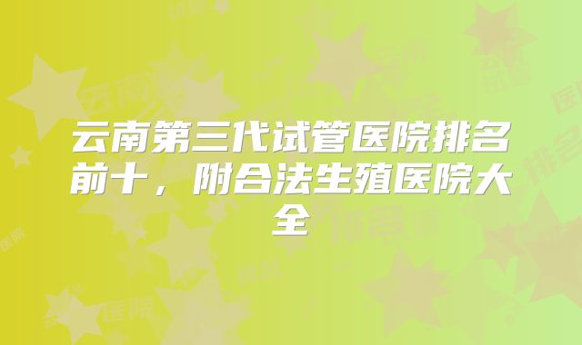 云南第三代试管医院排名前十，附合法生殖医院大全