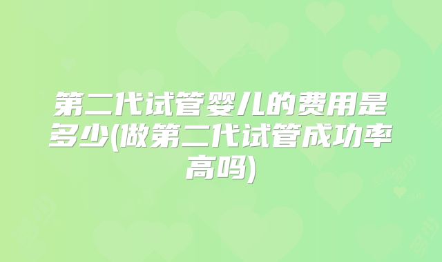 第二代试管婴儿的费用是多少(做第二代试管成功率高吗)