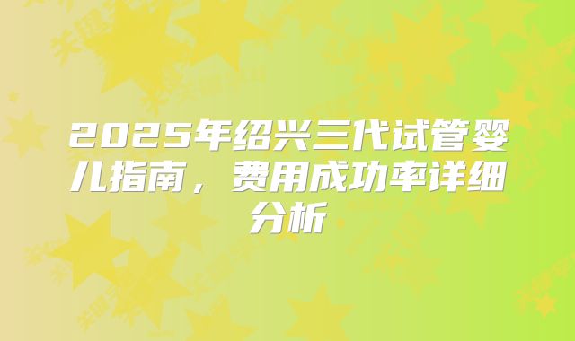 2025年绍兴三代试管婴儿指南,费用成功率详细分析