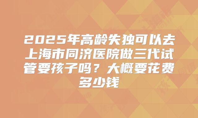 2025年高龄失独可以去上海市同济医院做三代试管要孩子吗?大概要花费多少钱