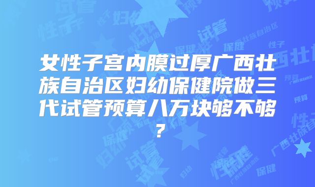 女性子宫内膜过厚广西壮族自治区妇幼保健院做三代试管预算八万块够不够？