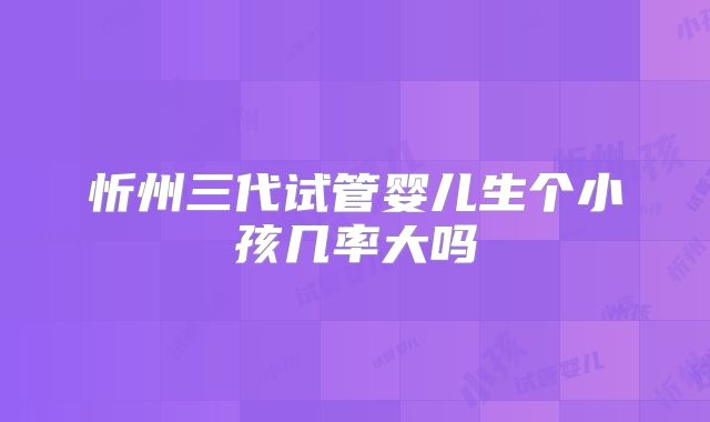 忻州三代试管婴儿生个小孩几率大吗