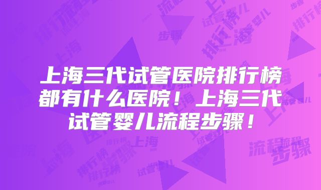 上海三代试管医院排行榜都有什么医院！上海三代试管婴儿流程步骤！
