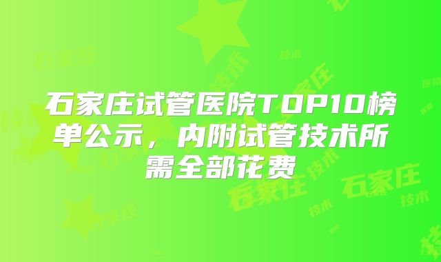 石家庄试管医院TOP10榜单公示，内附试管技术所需全部花费