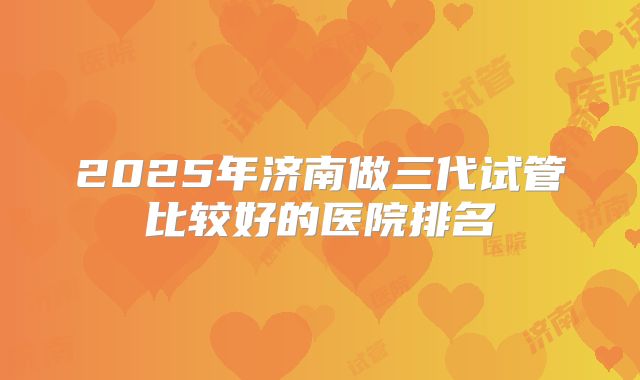 2025年济南做三代试管比较好的医院排名