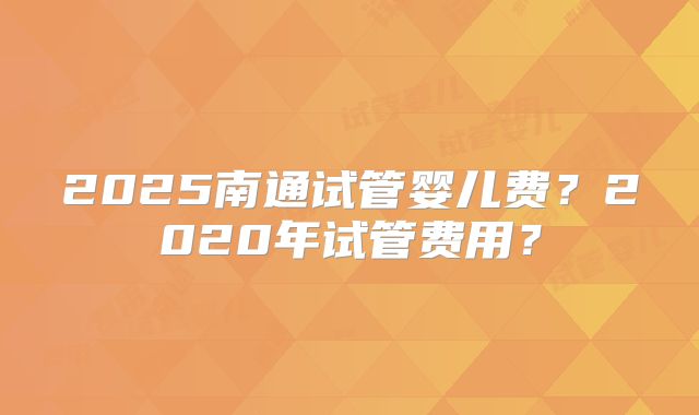 2025南通试管婴儿费？2020年试管费用？