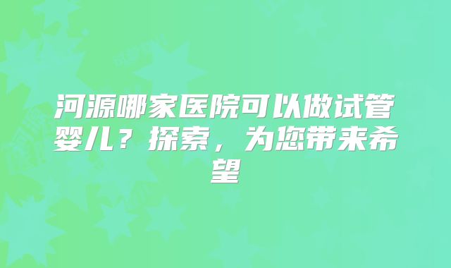 河源哪家医院可以做试管婴儿？探索，为您带来希望