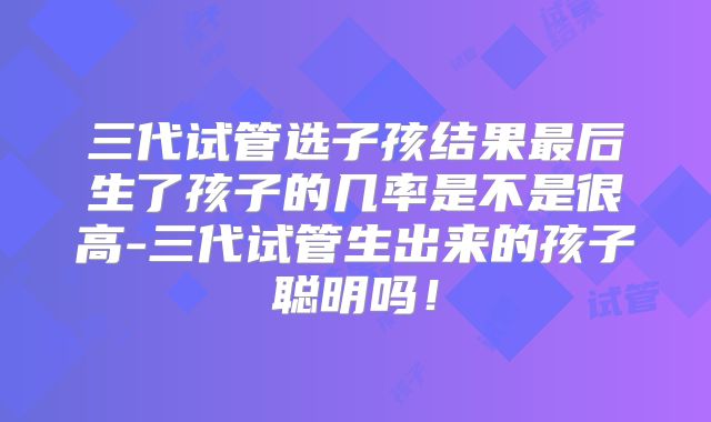 三代试管选子孩结果最后生了孩子的几率是不是很高-三代试管生出来的孩子聪明吗!