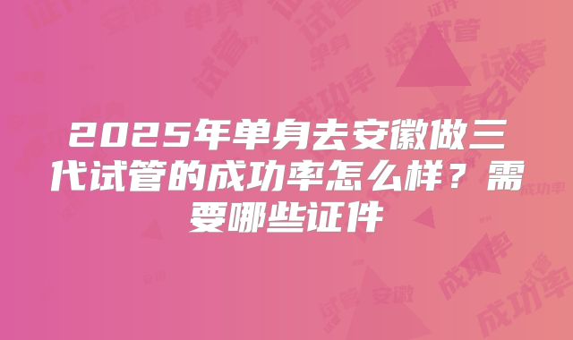 2025年单身去安徽做三代试管的成功率怎么样？需要哪些证件