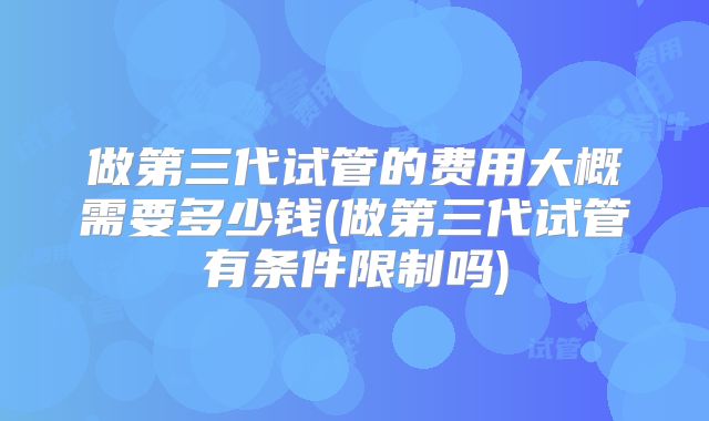 做第三代试管的费用大概需要多少钱(做第三代试管有条件限制吗)