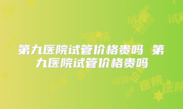 第九医院试管价格贵吗 第九医院试管价格贵吗