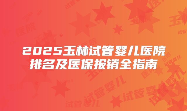 2025玉林试管婴儿医院排名及医保报销全指南