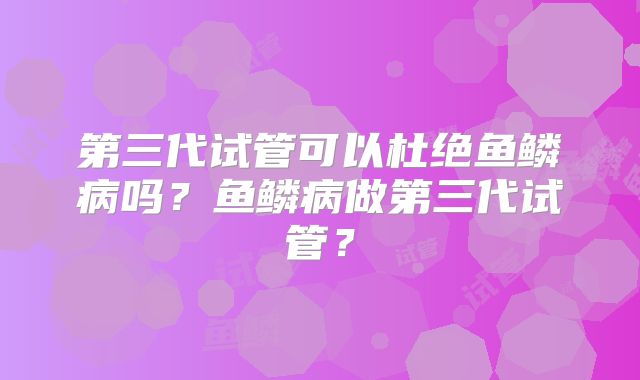 第三代试管可以杜绝鱼鳞病吗？鱼鳞病做第三代试管？